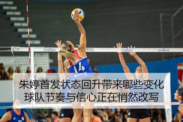 朱婷首发状态回升带来哪些变化 球队节奏与信心正在悄然改写